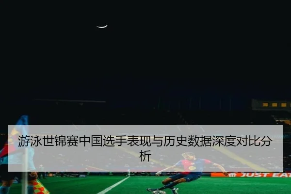 游泳世锦赛中国选手表现与历史数据深度对比分析